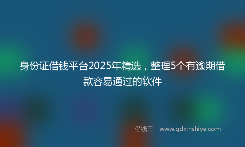 身份证借钱平台2025年精选，整理5个有逾期借款容易通过的软件