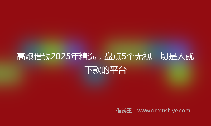 高炮借钱2025年精选，盘点5个无视一切是人就下款的平台