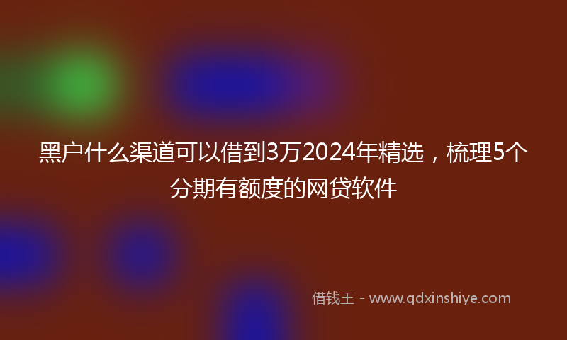 黑户什么渠道可以借到3万2024年精选，梳理5个分期有额度的网贷软件