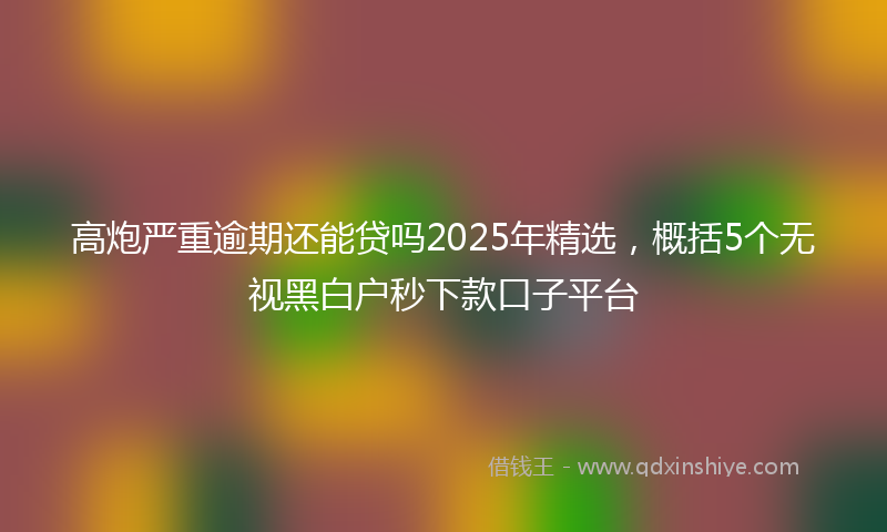 高炮严重逾期还能贷吗2025年精选，概括5个无视黑白户秒下款口子平台