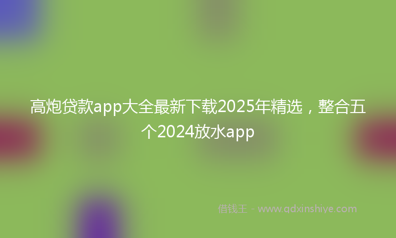 高炮贷款app大全最新下载2025年精选，整合五个2024放水app