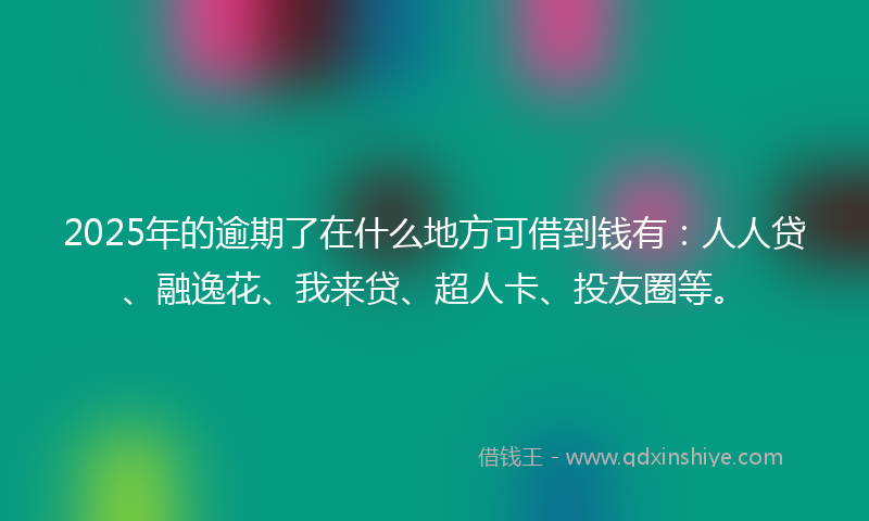 2025年的逾期了在什么地方可借到钱有：人人贷、融逸花、我来贷、超人卡、投友圈等。