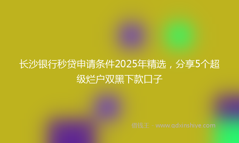 长沙银行秒贷申请条件2025年精选，分享5个超级烂户双黑下款口子
