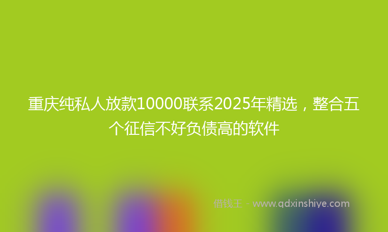 重庆纯私人放款10000联系2025年精选，整合五个征信不好负债高的软件