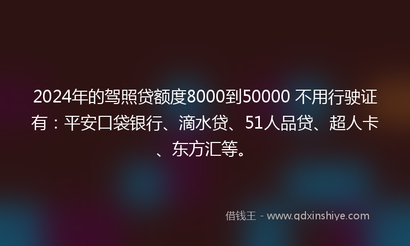 2024年的驾照贷额度8000到50000 不用行驶证有：平安口袋银行、滴水贷、51人品贷、超人卡、东方汇等。