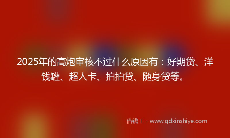 2025年的高炮审核不过什么原因有：好期贷、洋钱罐、超人卡、拍拍贷、随身贷等。