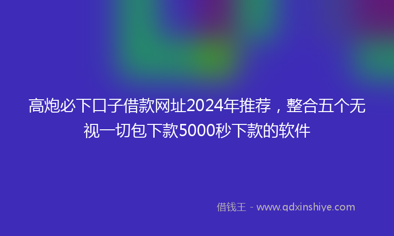 高炮必下口子借款网址2024年推荐，整合五个无视一切包下款5000秒下款的软件