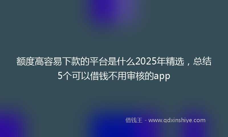 额度高容易下款的平台是什么2025年精选，总结5个可以借钱不用审核的app