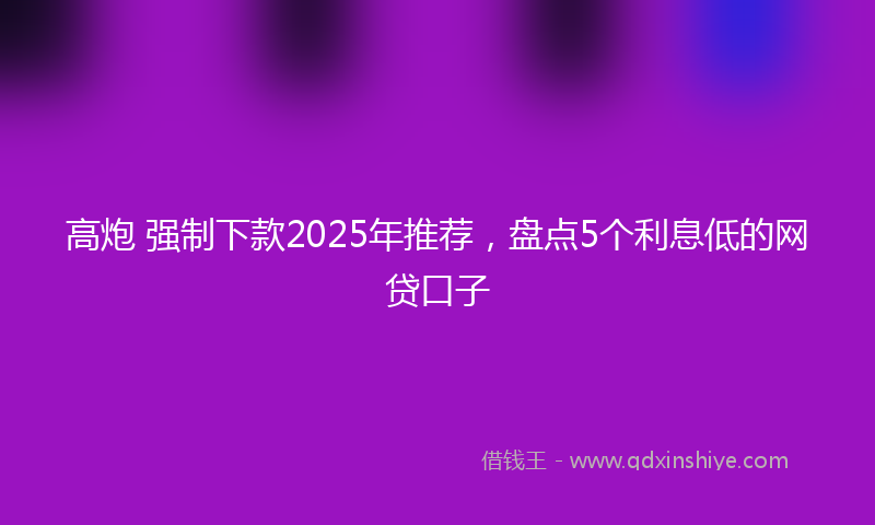 高炮 强制下款2025年推荐，盘点5个利息低的网贷口子