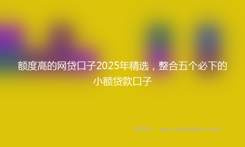 额度高的网贷口子2025年精选，整合五个必下的小额贷款口子