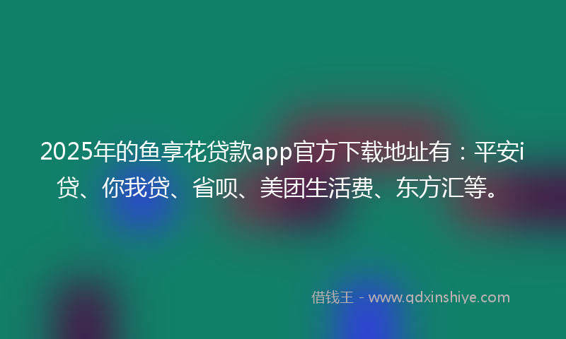 2025年的鱼享花贷款app官方下载地址有：平安i贷、你我贷、省呗、美团生活费、东方汇等。