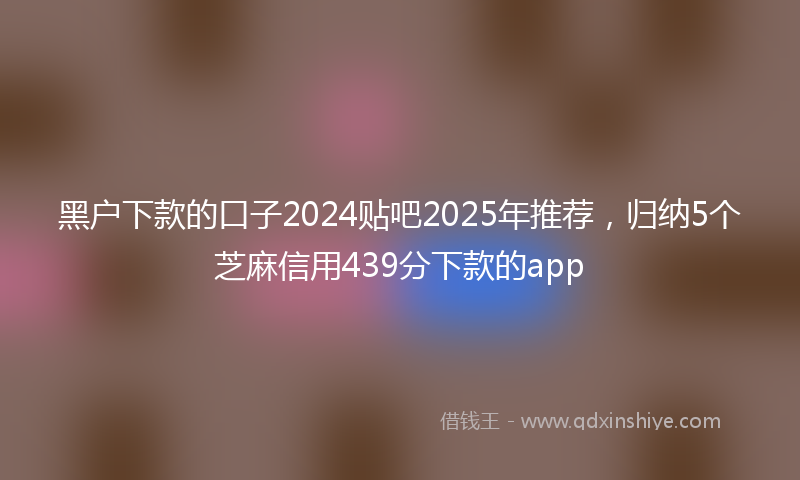 黑户下款的口子2024贴吧2025年推荐，归纳5个芝麻信用439分下款的app