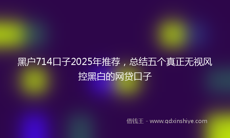 黑户714口子2025年推荐，总结五个真正无视风控黑白的网贷口子