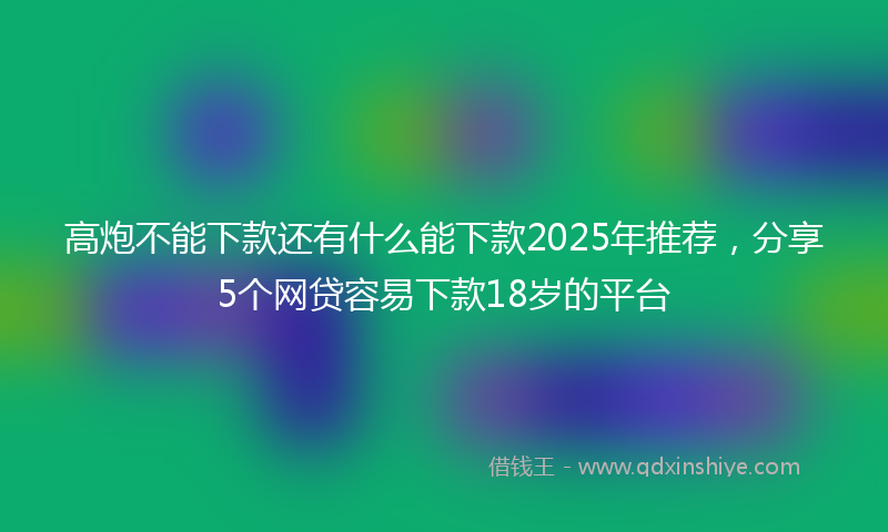 高炮不能下款还有什么能下款2025年推荐，分享5个网贷容易下款18岁的平台
