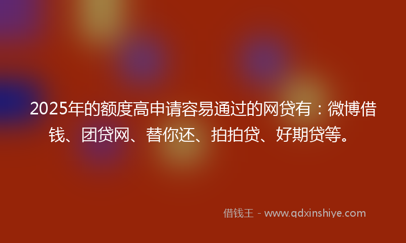 2025年的额度高申请容易通过的网贷有：微博借钱、团贷网、替你还、拍拍贷、好期贷等。