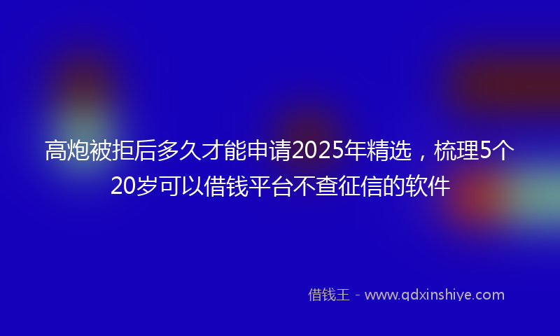 高炮被拒后多久才能申请2025年精选，梳理5个20岁可以借钱平台不查征信的软件