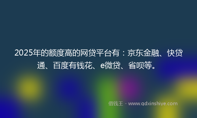 2025年的额度高的网贷平台有：京东金融、快贷通、百度有钱花、e微贷、省呗等。