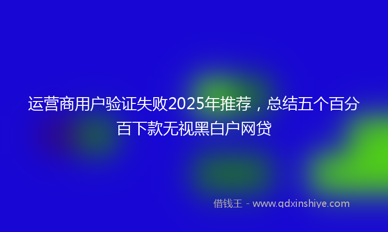 运营商用户验证失败2025年推荐，总结五个百分百下款无视黑白户网贷