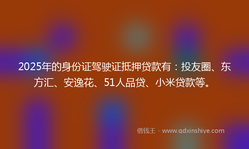 2025年的身份证驾驶证抵押贷款有：投友圈、东方汇、安逸花、51人品贷、小米贷款等。