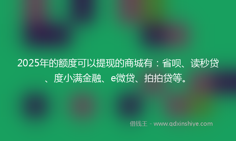2025年的额度可以提现的商城有：省呗、读秒贷、度小满金融、e微贷、拍拍贷等。