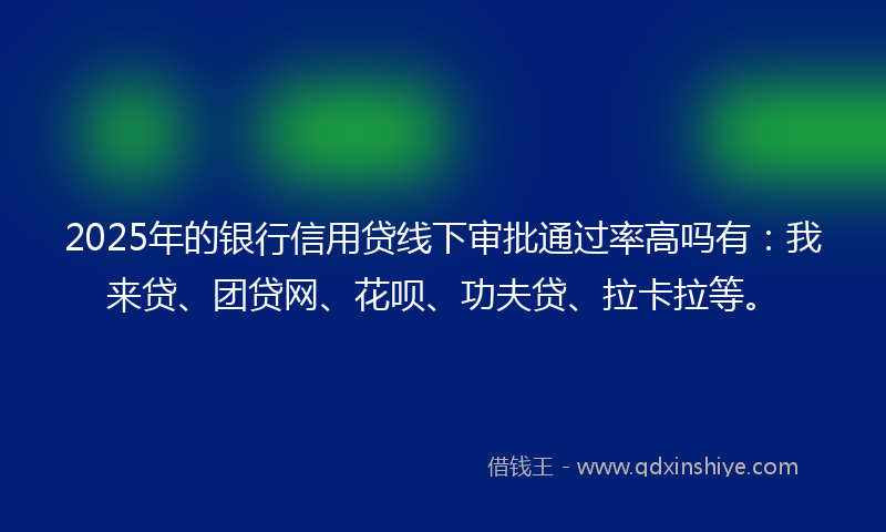 2025年的银行信用贷线下审批通过率高吗有：我来贷、团贷网、花呗、功夫贷、拉卡拉等。