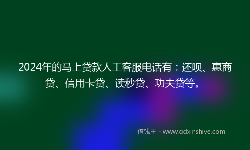 2024年的马上贷款人工客服电话有：还呗、惠商贷、信用卡贷、读秒贷、功夫贷等。