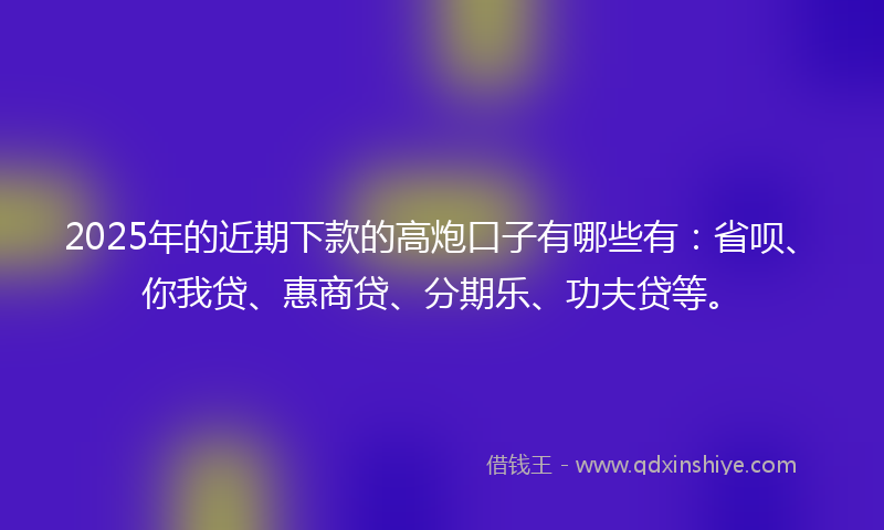 2025年的近期下款的高炮口子有哪些有：省呗、你我贷、惠商贷、分期乐、功夫贷等。