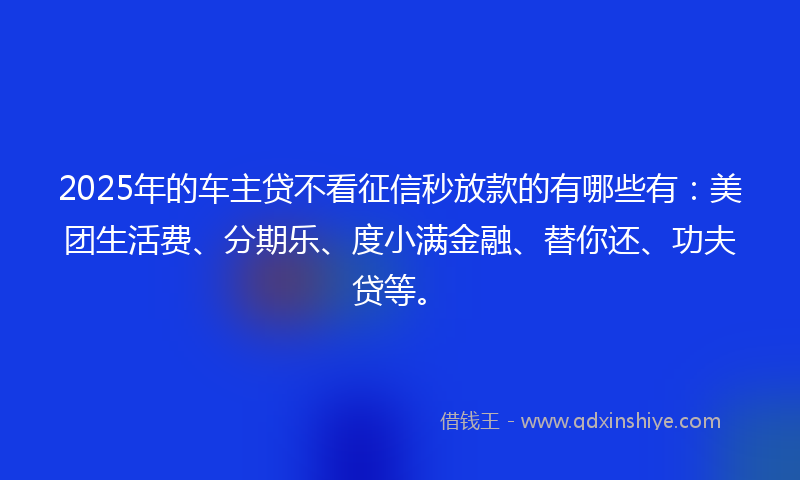 2025年的车主贷不看征信秒放款的有哪些有：美团生活费、分期乐、度小满金融、替你还、功夫贷等。