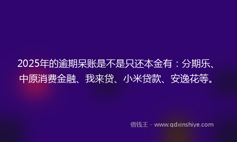 2025年的逾期呆账是不是只还本金有：分期乐、中原消费金融、我来贷、小米贷款、安逸花等。