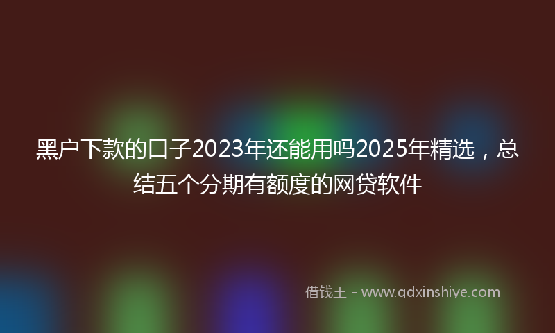 黑户下款的口子2023年还能用吗2025年精选，总结五个分期有额度的网贷软件