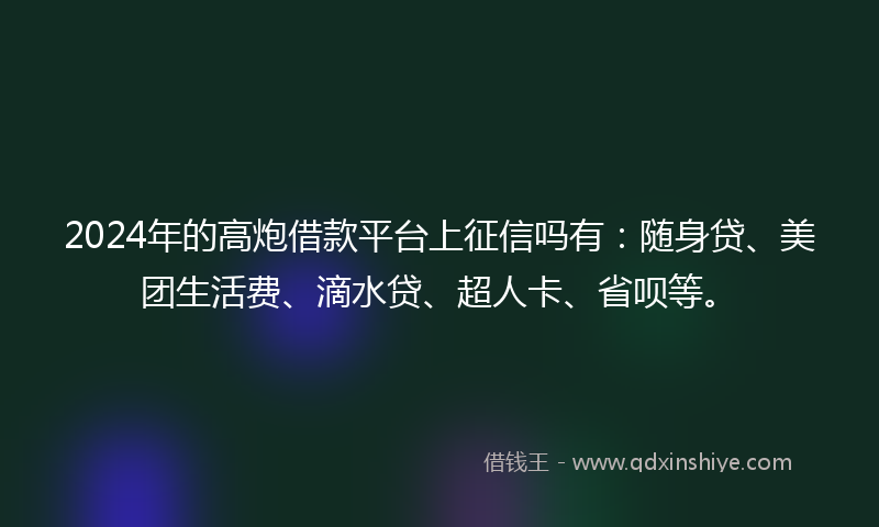 2024年的高炮借款平台上征信吗有：随身贷、美团生活费、滴水贷、超人卡、省呗等。