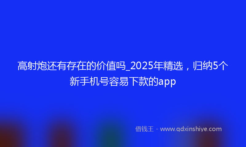 高射炮还有存在的价值吗_2025年精选，归纳5个新手机号容易下款的app
