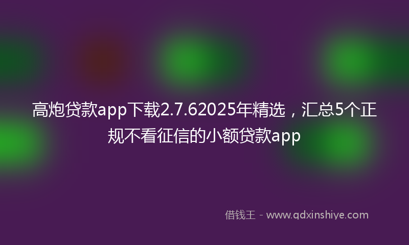 高炮贷款app下载2.7.62025年精选，汇总5个正规不看征信的小额贷款app