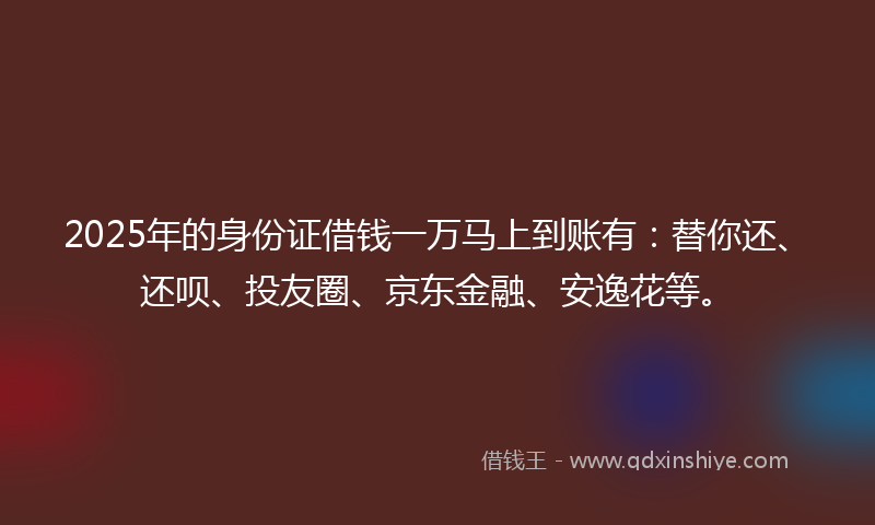 2025年的身份证借钱一万马上到账有：替你还、还呗、投友圈、京东金融、安逸花等。