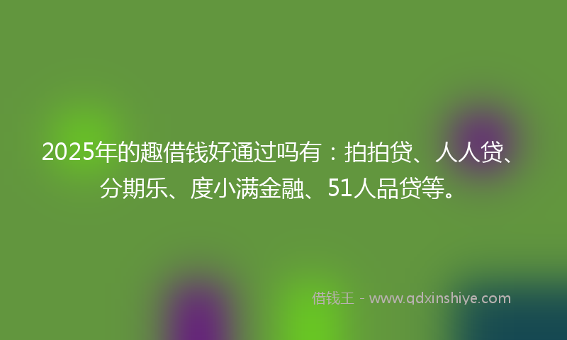 2025年的趣借钱好通过吗有：拍拍贷、人人贷、分期乐、度小满金融、51人品贷等。