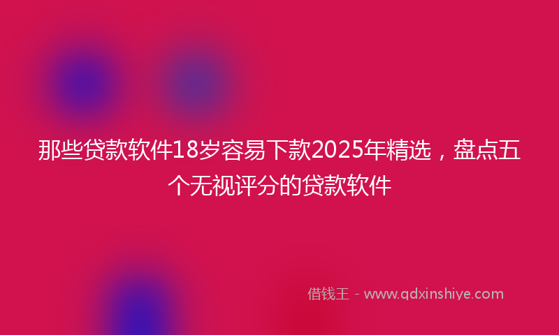 那些贷款软件18岁容易下款2025年精选，盘点五个无视评分的贷款软件
