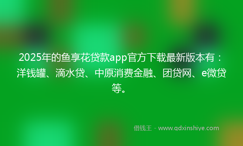 2025年的鱼享花贷款app官方下载最新版本有：洋钱罐、滴水贷、中原消费金融、团贷网、e微贷等。