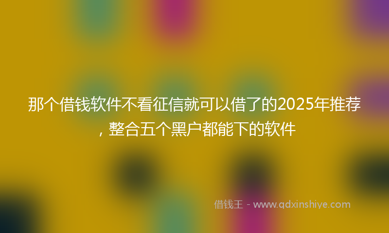 那个借钱软件不看征信就可以借了的2025年推荐，整合五个黑户都能下的软件