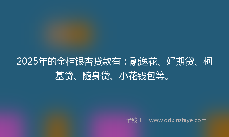 2025年的金桔银杏贷款有：融逸花、好期贷、柯基贷、随身贷、小花钱包等。