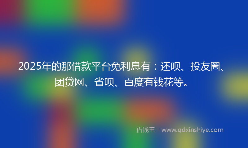 2025年的那借款平台免利息有：还呗、投友圈、团贷网、省呗、百度有钱花等。