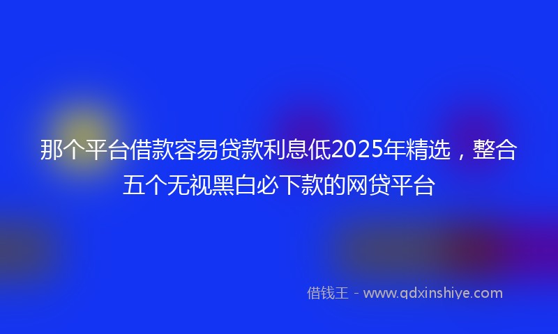 那个平台借款容易贷款利息低2025年精选，整合五个无视黑白必下款的网贷平台