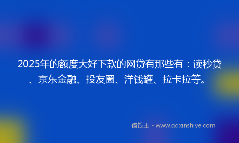 2025年的额度大好下款的网贷有那些有：读秒贷、京东金融、投友圈、洋钱罐、拉卡拉等。