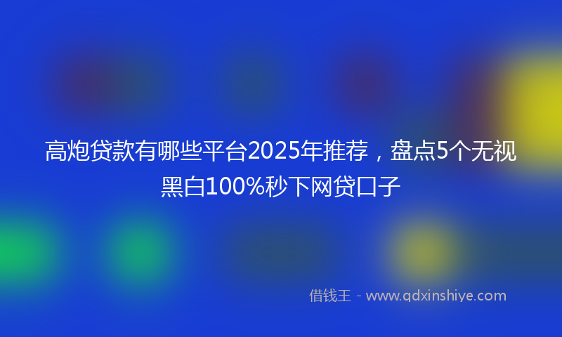 高炮贷款有哪些平台2025年推荐，盘点5个无视黑白100%秒下网贷口子