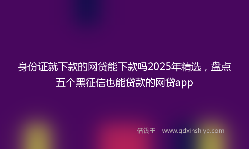 身份证就下款的网贷能下款吗2025年精选，盘点五个黑征信也能贷款的网贷app