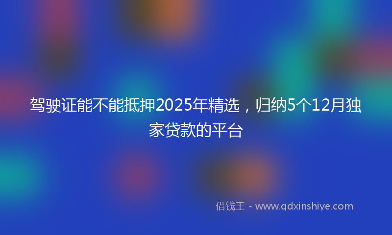 驾驶证能不能抵押2025年精选，归纳5个12月独家贷款的平台
