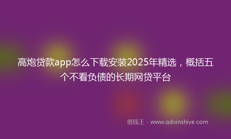 高炮贷款app怎么下载安装2025年精选，概括五个不看负债的长期网贷平台