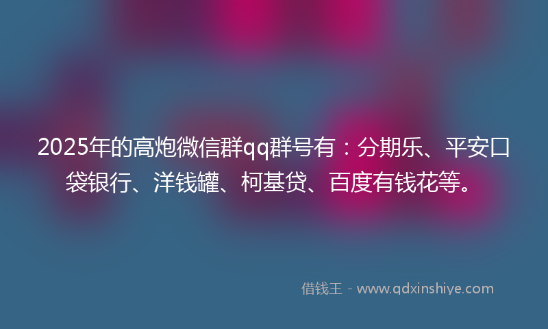 2025年的高炮微信群qq群号有：分期乐、平安口袋银行、洋钱罐、柯基贷、百度有钱花等。