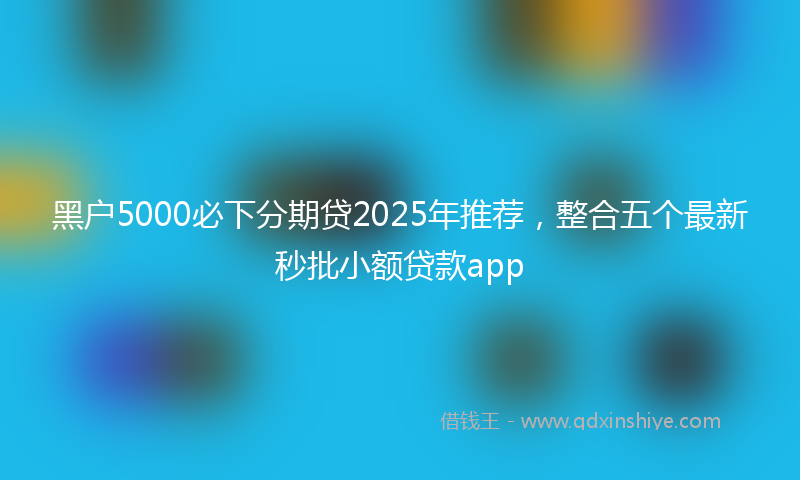 黑户5000必下分期贷2025年推荐，整合五个最新秒批小额贷款app