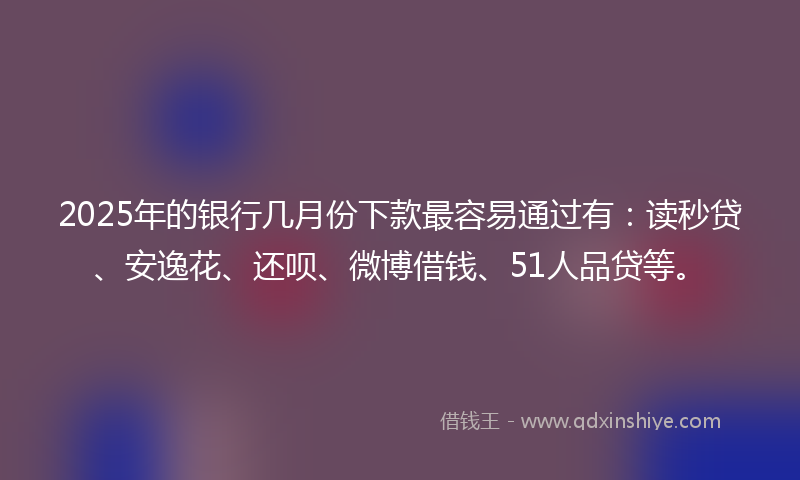 2025年的银行几月份下款最容易通过有：读秒贷、安逸花、还呗、微博借钱、51人品贷等。