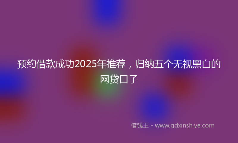 预约借款成功2025年推荐，归纳五个无视黑白的网贷口子